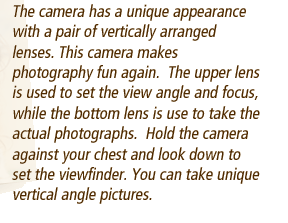 The camera has a unique appearance with a pair of vertically arranged lenses. This camera makes photography fun again.  The upper lens is used to set the view angle and focus, while the bottom lens is use to take the actual photographs.  Hold the camera against your chest and look down to set the viewfinder. You can take unique vertical angle pictures.