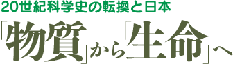 20世紀科学しの転換と日本「物質」から「生命」へ