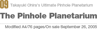 09:Takayuki Ohira’s Ultimate Pinhole Planetarium The Pinhole Planetarium[Modified A4/76 pages/On sale September 26, 2005]