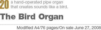 20:a hand-operated pipe organ that creates sounds like a bird. The Bird Organ[Modified A4/76 pages/On sale June 27, 2008]