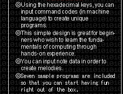 ● Using the hexadecimal keys, you can input command codes (in machine language) to create unique programs.  ● This simple design is great for beginners who wish to learn the fundamentals of computing through hands-on experience. ● You can input note data
in order to create melodies.  ● Seven sample programs are included so that you can start having fun right out of the box.