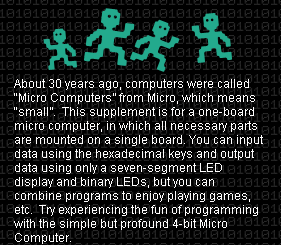 About 30 years ago, computers were called &quot;Micro Computers&quot; from Micro, which means &quot;small.&quot;  This supplement is for a one-board micro computer, in which all necessary parts are mounted on a single board. You can input
data using the hexadecimal keys and output data using only a seven-segment LED display and binary LEDs, but you can combine programs to enjoy playing games, etc.  Try experiencing the fun of programming with the simple but profound 4-bit Micro Computer.