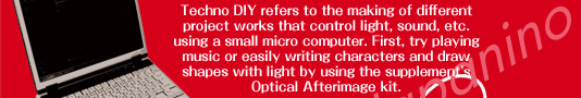 Techno DIY refers to the making of different project works that control light, sound, etc. using a small micro computer. First, try playing music or easily writing characters and draw shapes with light by using the supplement's Optical Afterimage kit.