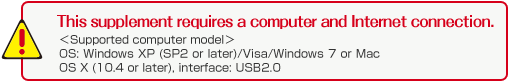This supplement requires a computer and Internet connection. <Supported computer models>  OS: Windows XP (SP2 or later)/Visa/Windows 7 or Mac OS X (10.4 or later), interface: USB2.0