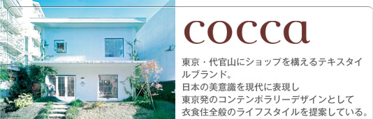 cocca　東京・代官山にショップを構えるテキスタイルブランド。日本の美意識を現代に表現し東京発のコンテンポラリーデザインとして衣食住全般のライフスタイルを提案している。